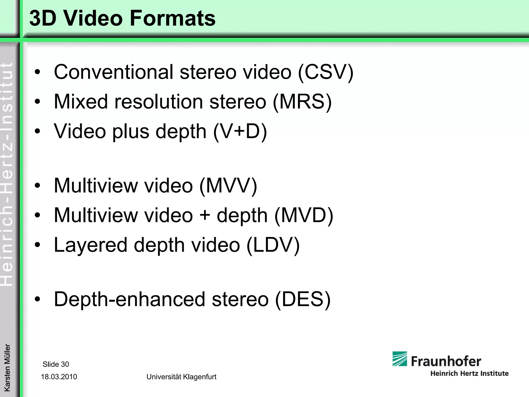 3D Video Formats

                 • Conventional stereo video (CSV)
                 • Mixed resolution stereo (MRS)
                 • Video plus depth (V+D)

                 • Multiview video (MVV)
                 • Multiview video + depth (MVD)
                 • Layered depth video (LDV)

                 • Depth-enhanced stereo (DES)
Karsten Müller




                  Slide 30
                  18.03.2010   Universität Klagenfurt
 