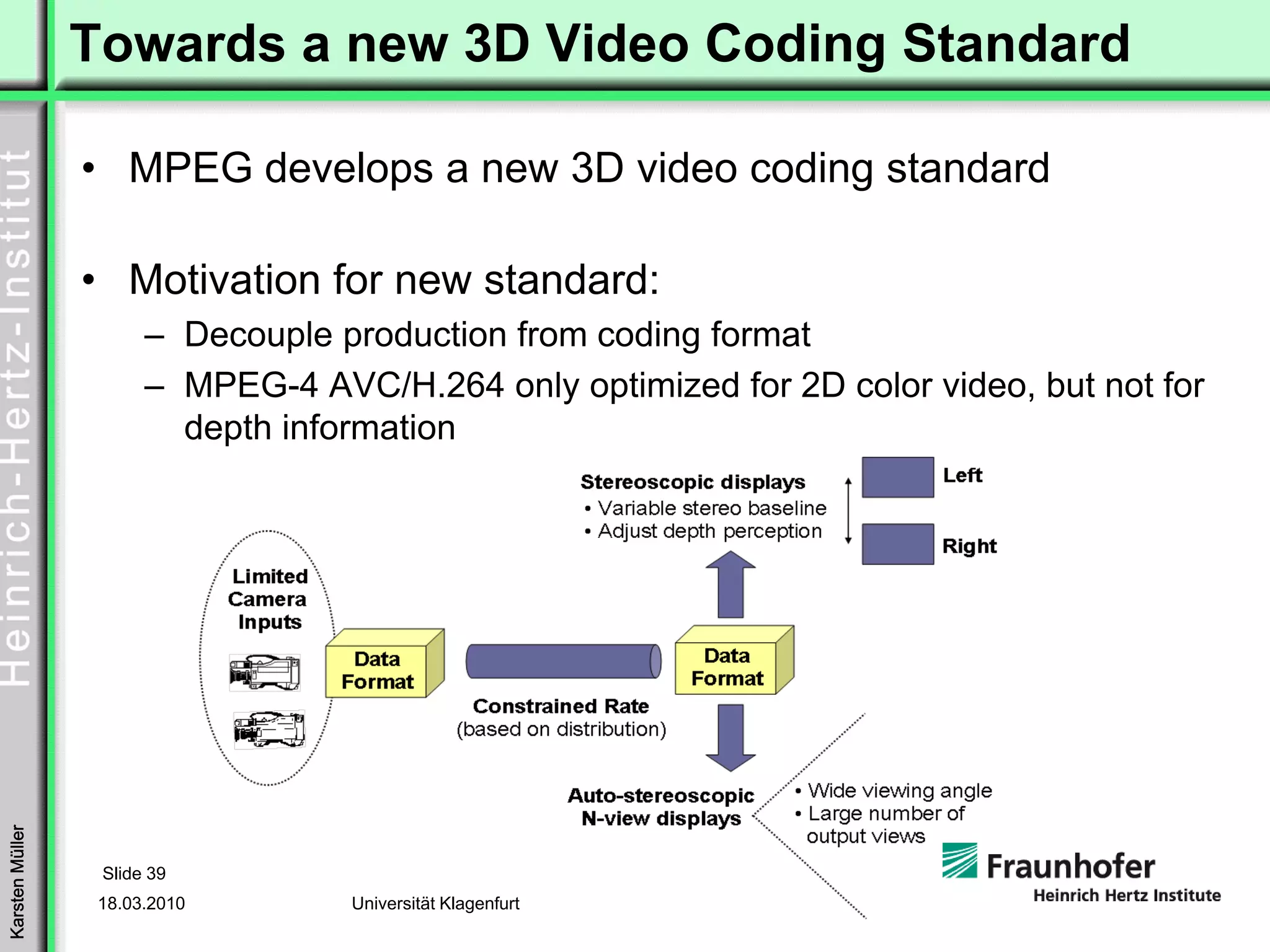 Towards a new 3D Video Coding Standard

                 • MPEG develops a new 3D video coding standard

                 • Motivation for new standard:
                       – Decouple production from coding format
                       – MPEG-4 AVC/H.264 only optimized for 2D color video, but not for
                         depth information
Karsten Müller




                  Slide 39
                  18.03.2010       Universität Klagenfurt
 