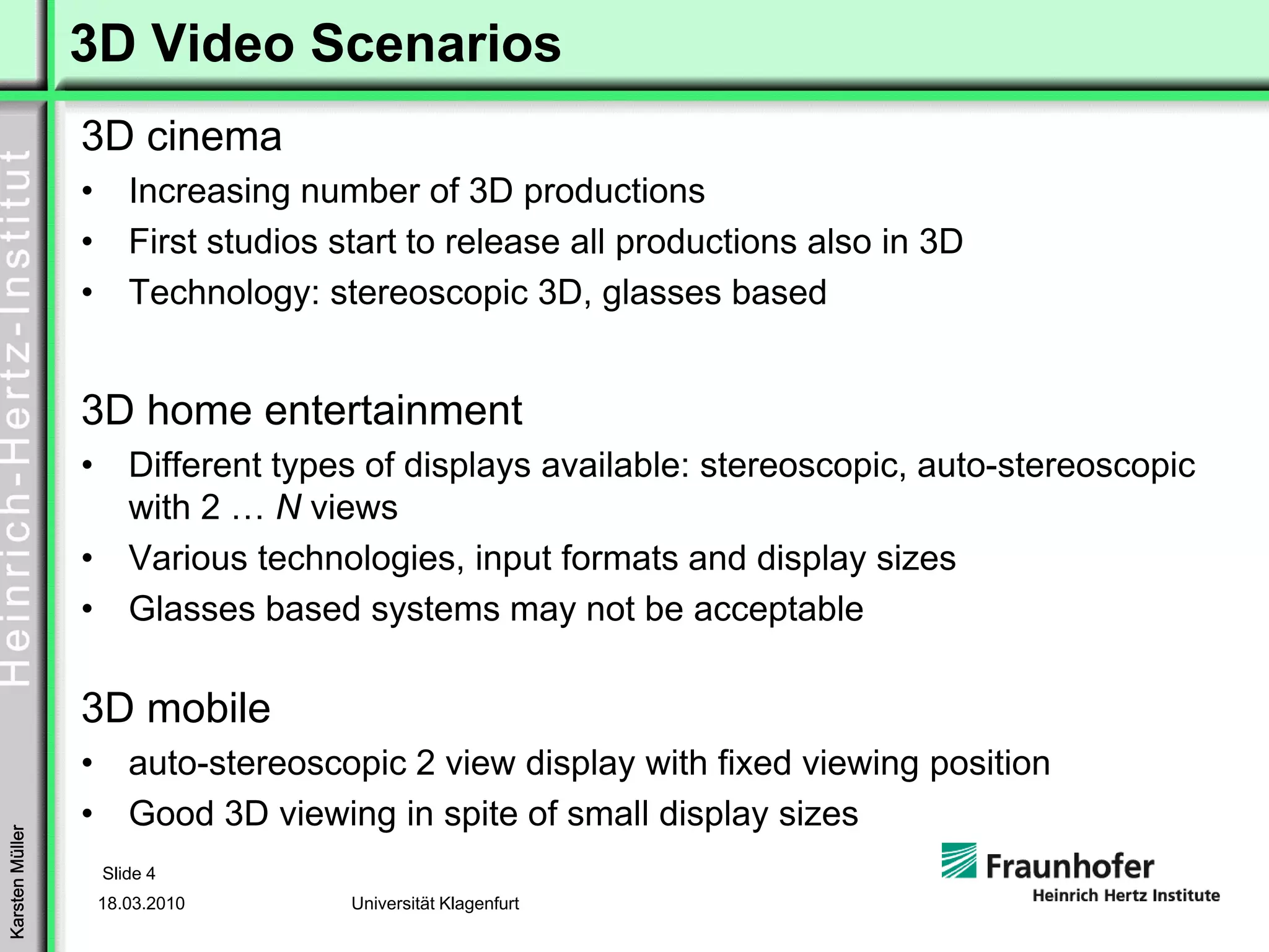 3D Video Scenarios
                 3D cinema
                 •      Increasing number of 3D productions
                 •      First studios start to release all productions also in 3D
                 •      Technology: stereoscopic 3D, glasses based


                 3D home entertainment
                 •      Different types of displays available: stereoscopic, auto-stereoscopic
                        with 2 … N views
                 •      Various technologies, input formats and display sizes
                 •      Glasses based systems may not be acceptable

                 3D mobile
                 •      auto-stereoscopic 2 view display with fixed viewing position
                 •      Good 3D viewing in spite of small display sizes
Karsten Müller




                     Slide 4
                     18.03.2010        Universität Klagenfurt
 