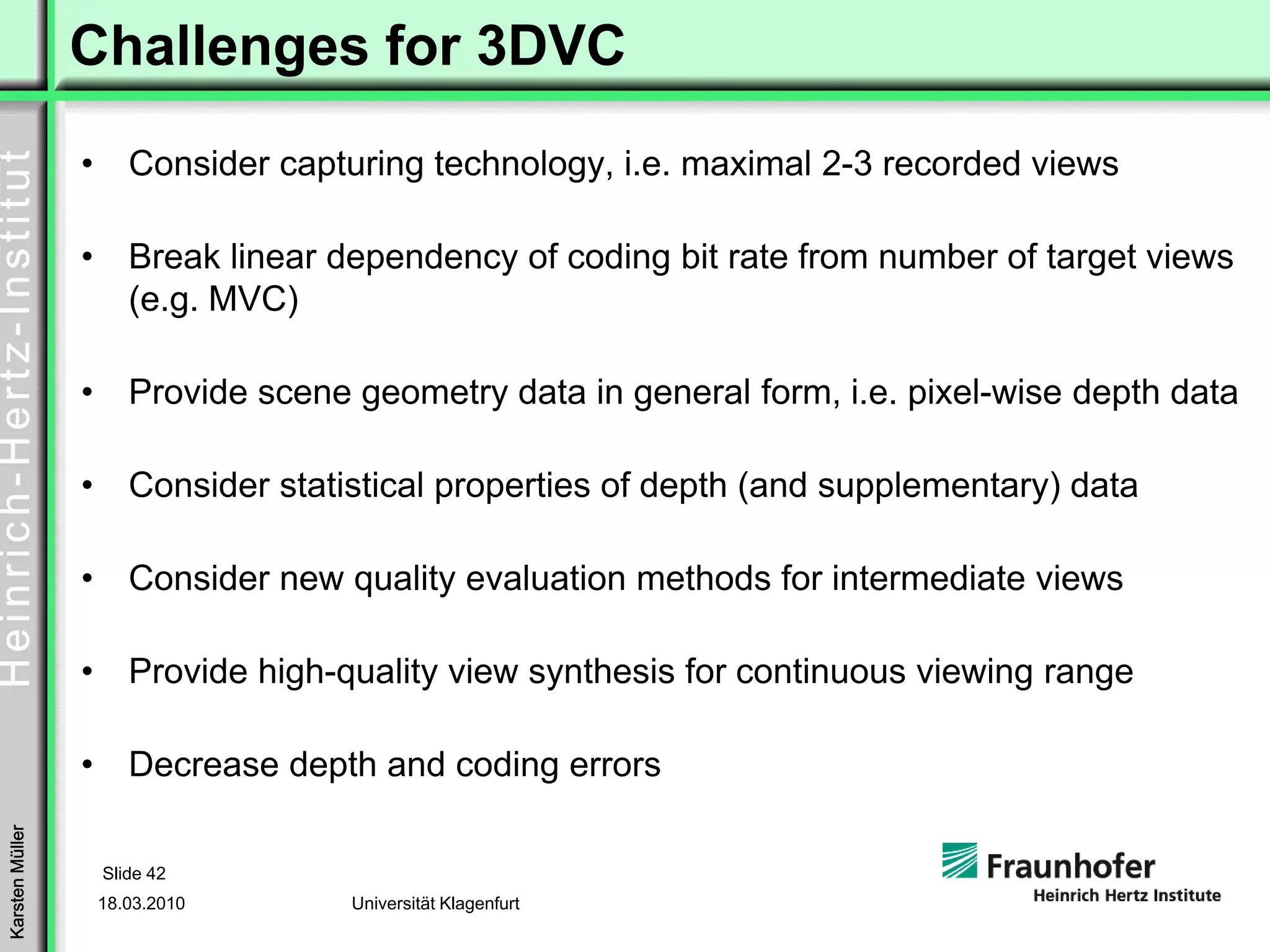 Challenges for 3DVC
                 •      Consider capturing technology, i.e. maximal 2-3 recorded views

                 •      Break linear dependency of coding bit rate from number of target views
                        (e.g. MVC)

                 •      Provide scene geometry data in general form, i.e. pixel-wise depth data

                 •      Consider statistical properties of depth (and supplementary) data

                 •      Consider new quality evaluation methods for intermediate views

                 •      Provide high-quality view synthesis for continuous viewing range

                 •      Decrease depth and coding errors
Karsten Müller




                     Slide 42
                     18.03.2010       Universität Klagenfurt
 
