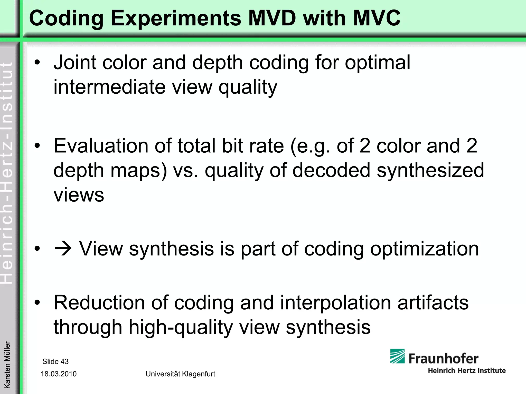 Coding Experiments MVD with MVC
                 • Joint color and depth coding for optimal
                   intermediate view quality

                 • Evaluation of total bit rate (e.g. of 2 color and 2
                   depth maps) vs. quality of decoded synthesized
                   views

                 •              View synthesis is part of coding optimization

                 • Reduction of coding and interpolation artifacts
                   through high-quality view synthesis
Karsten Müller




                     Slide 43
                 18.03.2010            Universität Klagenfurt
 