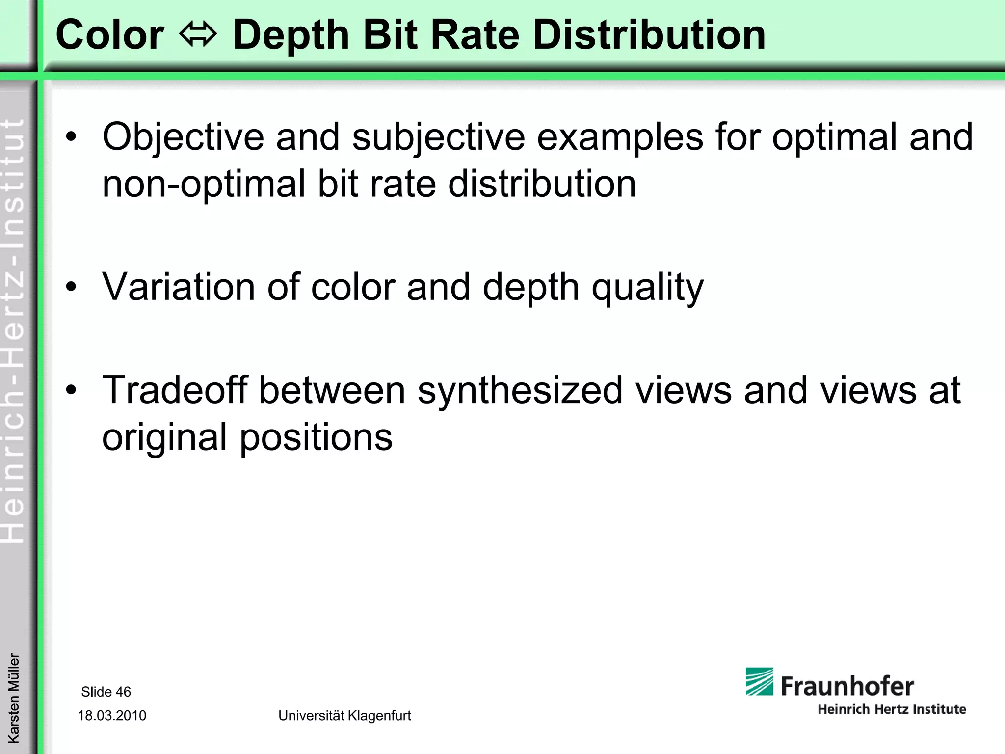 Color         Depth Bit Rate Distribution

                 • Objective and subjective examples for optimal and
                   non-optimal bit rate distribution

                 • Variation of color and depth quality

                 • Tradeoff between synthesized views and views at
                   original positions
Karsten Müller




                  Slide 46
                  18.03.2010     Universität Klagenfurt
 