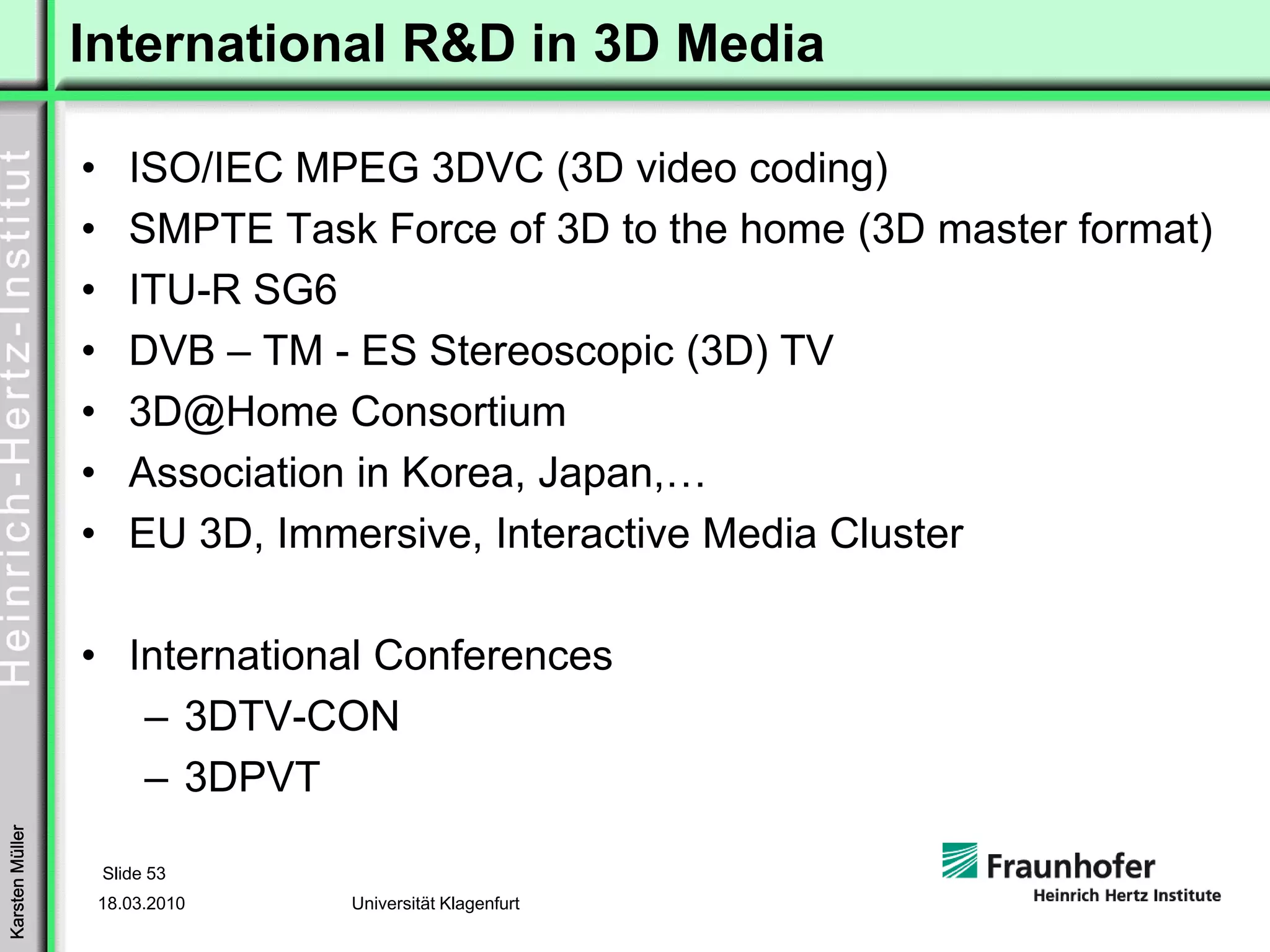 International R&D in 3D Media

                 •      ISO/IEC MPEG 3DVC (3D video coding)
                 •      SMPTE Task Force of 3D to the home (3D master format)
                 •      ITU-R SG6
                 •      DVB – TM - ES Stereoscopic (3D) TV
                 •      3D@Home Consortium
                 •      Association in Korea, Japan,…
                 •      EU 3D, Immersive, Interactive Media Cluster

                 • International Conferences
                    – 3DTV-CON
                    – 3DPVT
Karsten Müller




                     Slide 53
                     18.03.2010   Universität Klagenfurt
 