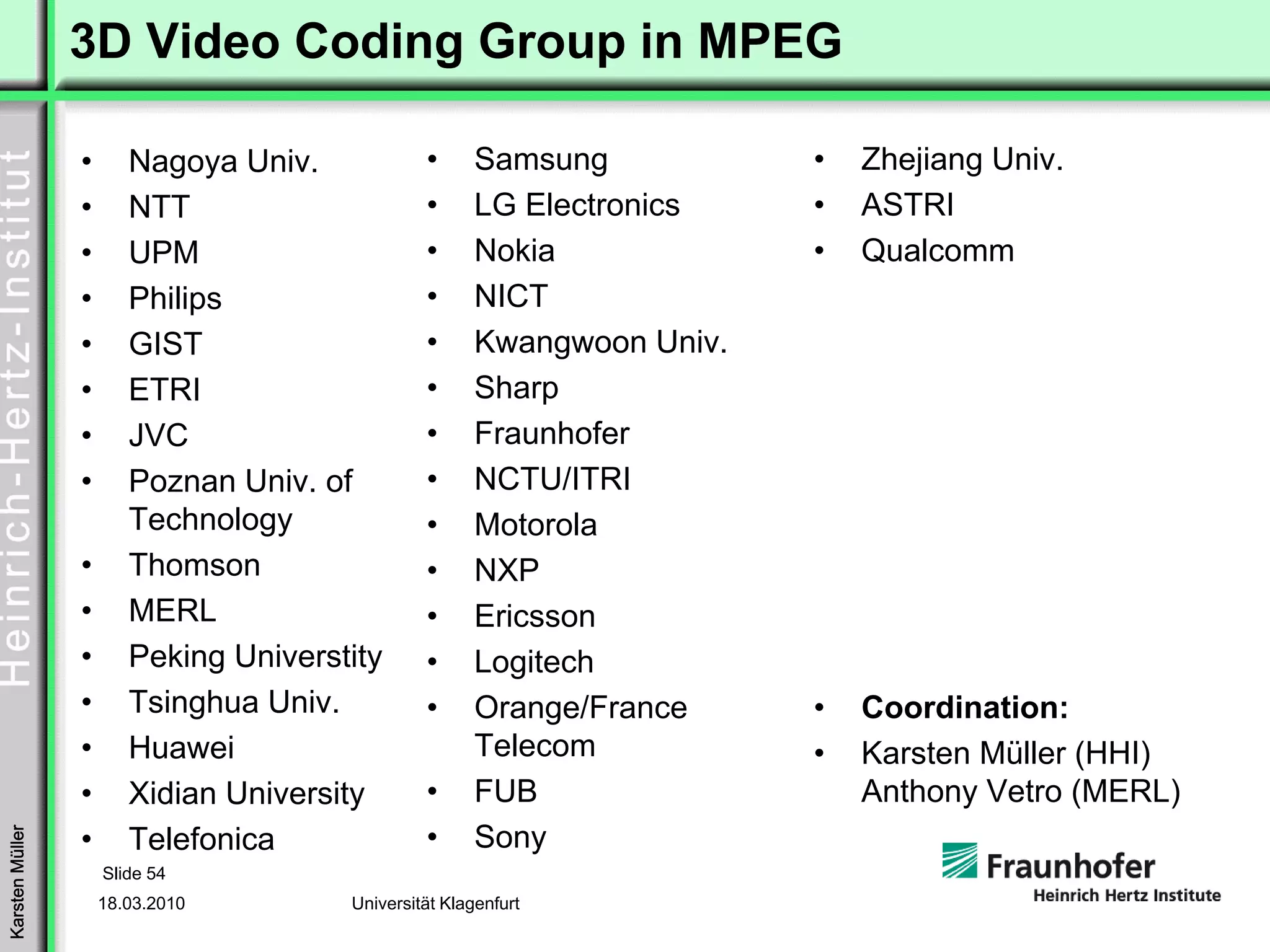 3D Video Coding Group in MPEG

                 •      Nagoya Univ.            •      Samsung           •   Zhejiang Univ.
                 •      NTT                     •      LG Electronics    •   ASTRI
                 •      UPM                     •      Nokia             •   Qualcomm
                 •      Philips                 •      NICT
                 •      GIST                    •      Kwangwoon Univ.
                 •      ETRI                    •      Sharp
                 •      JVC                     •      Fraunhofer
                 •      Poznan Univ. of         •      NCTU/ITRI
                        Technology              •      Motorola
                 •      Thomson                 •      NXP
                 •      MERL                    •      Ericsson
                 •      Peking Universtity      •      Logitech
                 •      Tsinghua Univ.          •      Orange/France     •   Coordination:
                 •      Huawei                         Telecom           •   Karsten Müller (HHI)
                 •      Xidian University       •      FUB                   Anthony Vetro (MERL)
                                                •      Sony
Karsten Müller




                 •      Telefonica
                     Slide 54
                     18.03.2010        Universität Klagenfurt
 