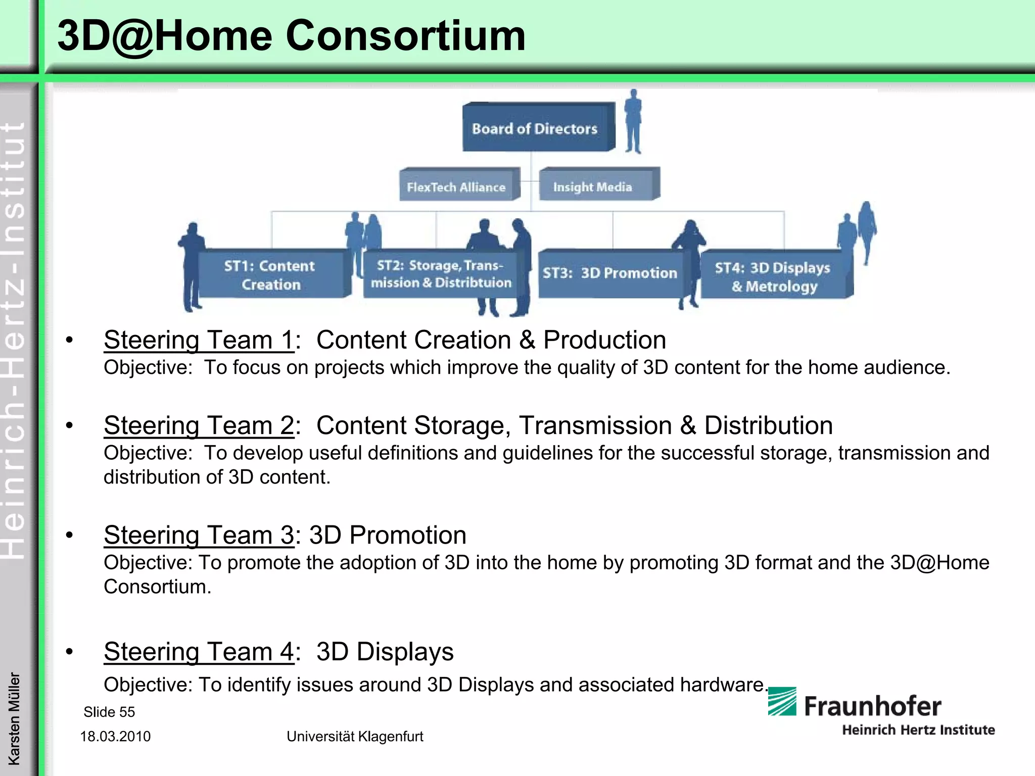 3D@Home Consortium




                 •      Steering Team 1: Content Creation & Production
                        Objective: To focus on projects which improve the quality of 3D content for the home audience.

                 •      Steering Team 2: Content Storage, Transmission & Distribution
                        Objective: To develop useful definitions and guidelines for the successful storage, transmission and
                        distribution of 3D content.

                 •      Steering Team 3: 3D Promotion
                        Objective: To promote the adoption of 3D into the home by promoting 3D format and the 3D@Home
                        Consortium.


                 •      Steering Team 4: 3D Displays
Karsten Müller




                        Objective: To identify issues around 3D Displays and associated hardware.
                     Slide 55
                     18.03.2010             Universität Klagenfurt
 