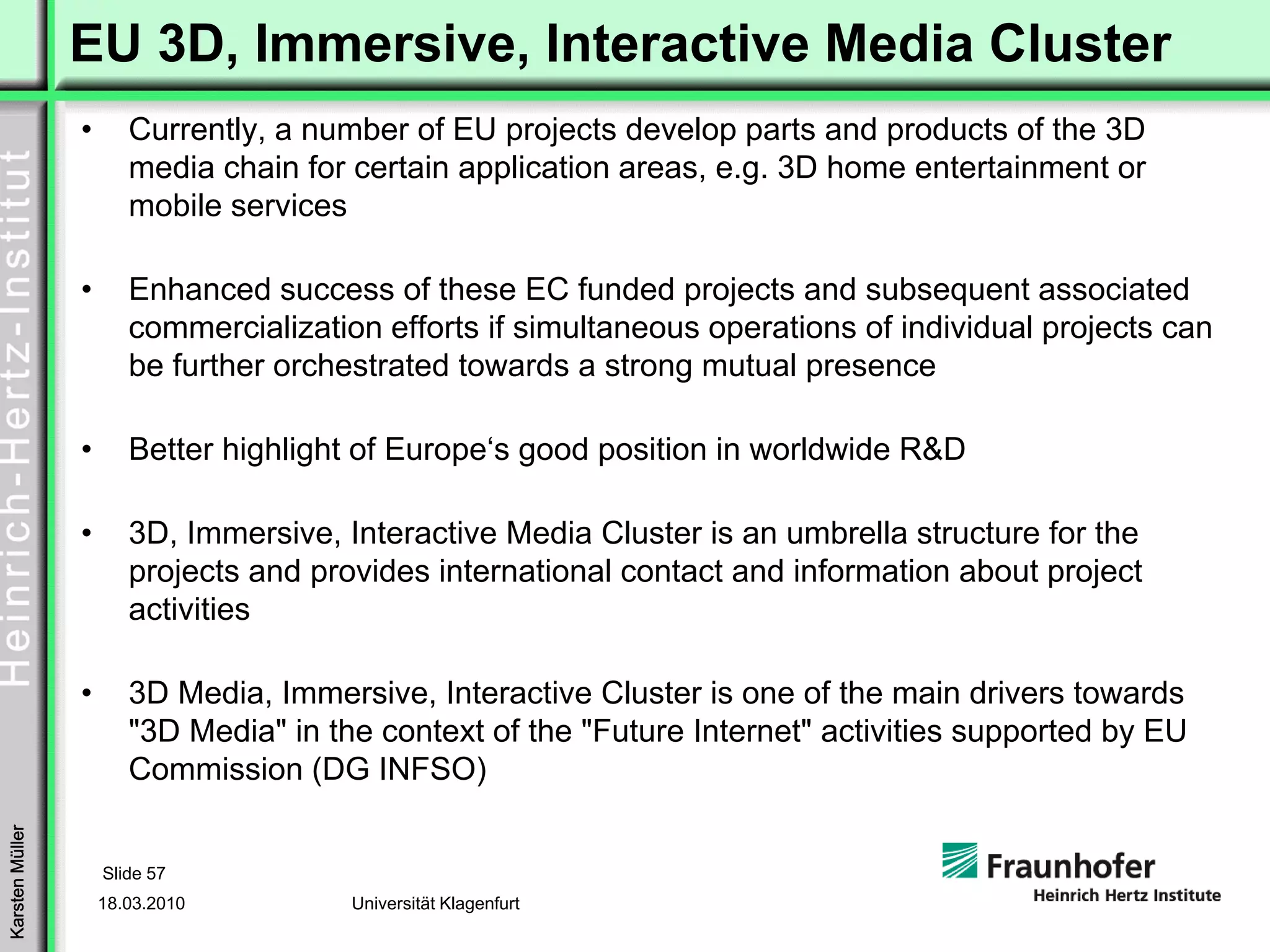 EU 3D, Immersive, Interactive Media Cluster
                 •      Currently, a number of EU projects develop parts and products of the 3D
                        media chain for certain application areas, e.g. 3D home entertainment or
                        mobile services

                 •      Enhanced success of these EC funded projects and subsequent associated
                        commercialization efforts if simultaneous operations of individual projects can
                        be further orchestrated towards a strong mutual presence

                 •      Better highlight of Europe‘s good position in worldwide R&D

                 •      3D, Immersive, Interactive Media Cluster is an umbrella structure for the
                        projects and provides international contact and information about project
                        activities

                 •      3D Media, Immersive, Interactive Cluster is one of the main drivers towards
                        "3D Media" in the context of the "Future Internet" activities supported by EU
                        Commission (DG INFSO)
Karsten Müller




                     Slide 57
                     18.03.2010         Universität Klagenfurt
 