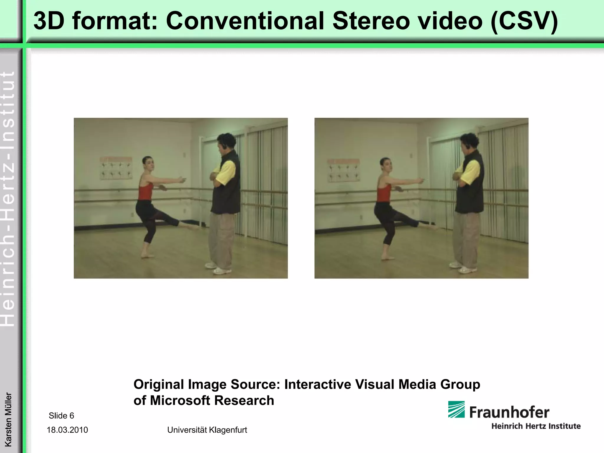 3D format: Conventional Stereo video (CSV)




                               Original Image Source: Interactive Visual Media Group
Karsten Müller




                               of Microsoft Research
                  Slide 6
                  18.03.2010        Universität Klagenfurt
 