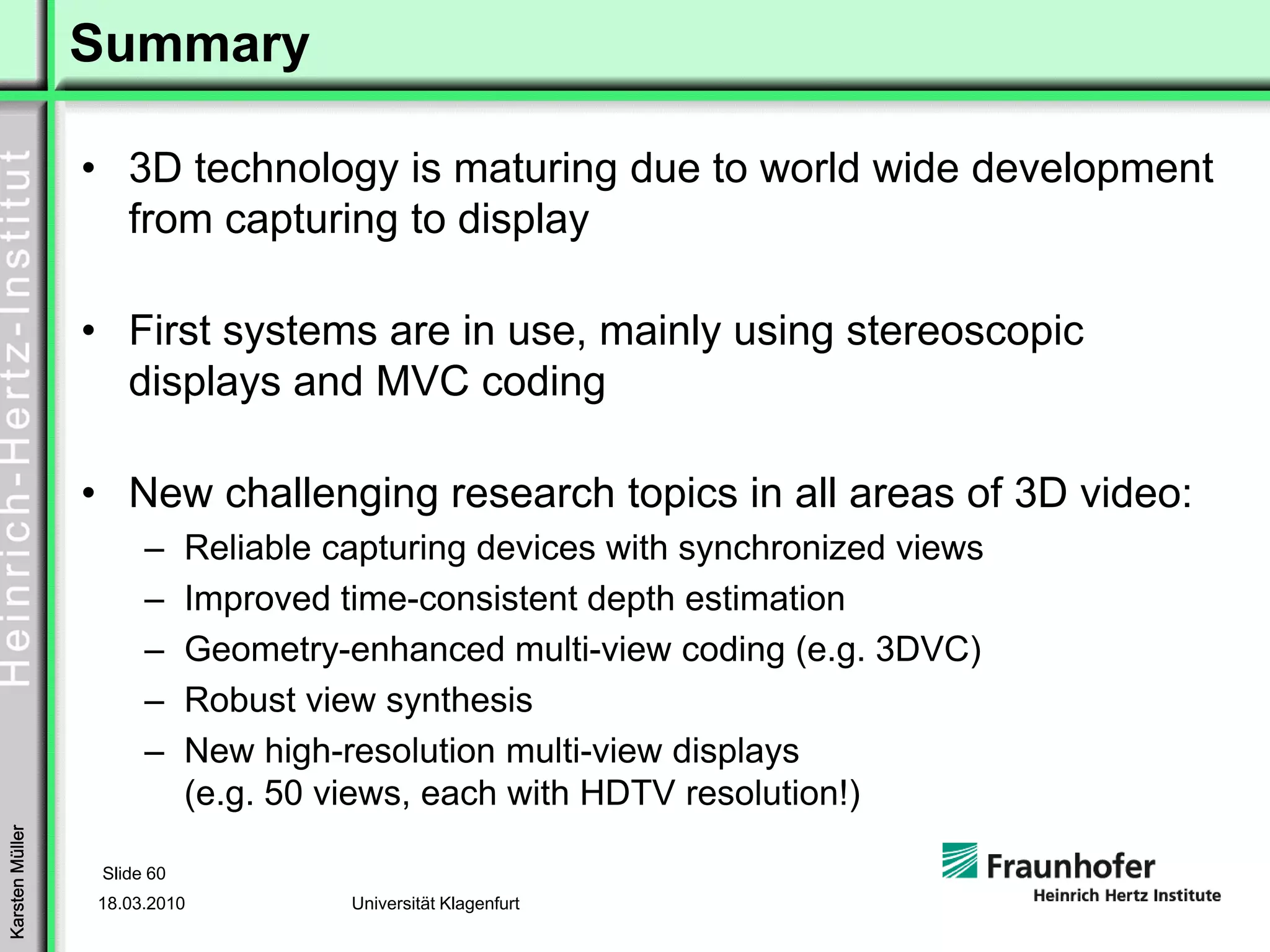 Summary

                 • 3D technology is maturing due to world wide development
                   from capturing to display

                 • First systems are in use, mainly using stereoscopic
                   displays and MVC coding

                 • New challenging research topics in all areas of 3D video:
                       –     Reliable capturing devices with synchronized views
                       –     Improved time-consistent depth estimation
                       –     Geometry-enhanced multi-view coding (e.g. 3DVC)
                       –     Robust view synthesis
                       –     New high-resolution multi-view displays
                             (e.g. 50 views, each with HDTV resolution!)
Karsten Müller




                  Slide 60
                 18.03.2010            Universität Klagenfurt
 