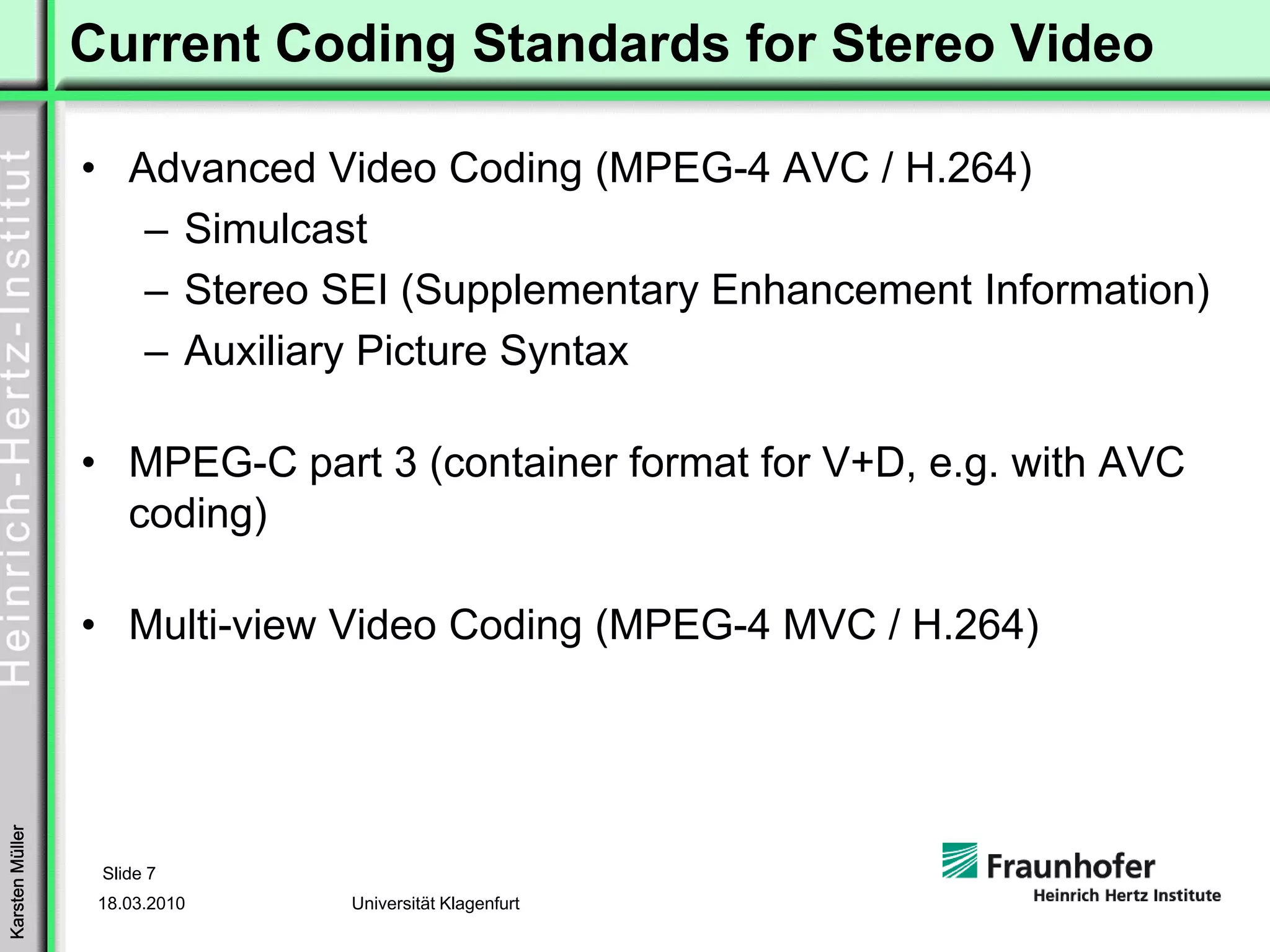 Current Coding Standards for Stereo Video

                 • Advanced Video Coding (MPEG-4 AVC / H.264)
                    – Simulcast
                    – Stereo SEI (Supplementary Enhancement Information)
                    – Auxiliary Picture Syntax

                 • MPEG-C part 3 (container format for V+D, e.g. with AVC
                   coding)

                 • Multi-view Video Coding (MPEG-4 MVC / H.264)
Karsten Müller




                  Slide 7
                  18.03.2010   Universität Klagenfurt
 
