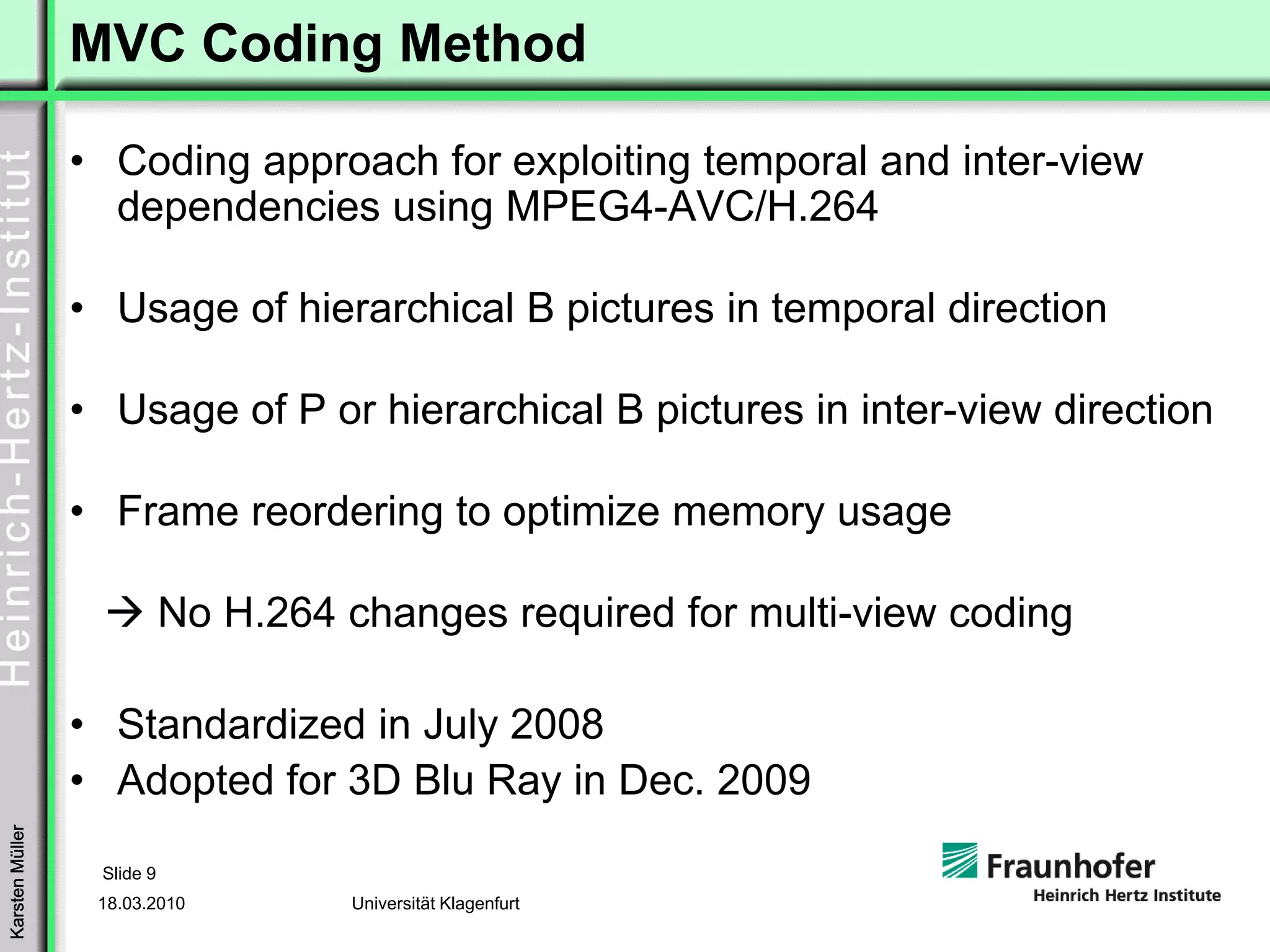 MVC Coding Method

                 • Coding approach for exploiting temporal and inter-view
                   dependencies using MPEG4-AVC/H.264

                 • Usage of hierarchical B pictures in temporal direction

                 • Usage of P or hierarchical B pictures in inter-view direction

                 • Frame reordering to optimize memory usage

                            No H.264 changes required for multi-view coding

                 • Standardized in July 2008
                 • Adopted for 3D Blu Ray in Dec. 2009
Karsten Müller




                  Slide 9
                  18.03.2010         Universität Klagenfurt
 