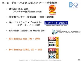 ２.-3   グローバルに広がるアワード受賞製品

  • INTEROP 東京 2006
       <ベンチャー部門Grand Prix>
                                                                  Grand Prix

  • 東京都ベンチャー技術大賞 - 2006 <奨励賞>

  • IPA ソフトウェア・プロダクト・
          オブ・ザ・イヤー2006

  • Microsoft Innovation Awards 2007


  • Red Herring Asia 100 – 2009



  • Red Herring GLOBAL 100 - 2009



             Copyright © 2012   IT DORAKU RESEARCH LABORATORY LTD. All Rights Reserved.   11
 
