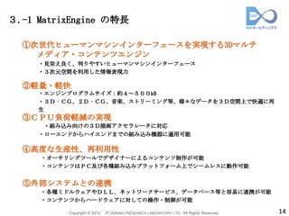 ３.-1 MatrixEngine の特長

  ①次世代ヒューマンマシンインターフェースを実現する3Dマルチ
    メディア・コンテンツエンジン
     ・見栄え良く、判りやすいヒューマンマシンインターフェース
     ・３次元空間を利用した情報表現力

  ②軽量・軽快
     ・エンジンプログラムサイズ：約４～５００kB
     ・３Ｄ‐ＣＧ、２Ｄ‐ＣＧ、音楽、ストリーミング等、様々なデータを３Ｄ空間上で快適に再
     生
  ③ＣＰＵ負荷軽減の実現
      ・組み込み向けの３Ｄ描画アクセラレータに対応
     ・ローエンドからハイエンドまでの組み込み機器に適用可能

  ④高度な生産性、再利用性
     ・オーサリングツールでデザイナーによるコンテンツ制作が可能
     ・コンテンツはＰＣ及び各種組み込みプラットフォーム上でシームレスに動作可能


  ⑤外部システムとの連携
     ・各種ミドルウェアやＤＬＬ、ネットワークサービス、データベース等と容易に連携が可能
     ・コンテンツからハードウェアに対しての操作・制御が可能

          Copyright © 2012   IT DORAKU RESEARCH LABORATORY LTD. All Rights Reserved.   14
 
