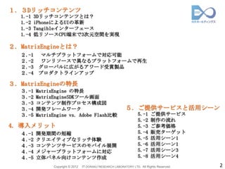 １. ３Dリッチコンテンツ
   1.-1   3Dリッチコンテンツとは？
   1.-2   iPhoneによるUIの革新
   1.-3   Tangibleインターフェース
   1.-4   低リソースCPU端末で3次元空間を実現

２. MatrixEngineとは？
   ２.-1     マルチプラットフォームで対応可能
   ２.-2     ワンリソースで異なるプラットフォームで再生
   ２.-3    グローバルに広がるアワード受賞製品
   ２.-4    プロダクトラインアップ

３. MatrixEngineの特長
   ３.-1   MatrixEngine の特長
   ３.-2   MatrixEngineSDKツール画面
   ３.-3   コンテンツ制作プロセス構成図
   ３.-4   開発フレームワーク                                          ５. ご提供サービスと活用シーン
   ３.-5   MatrixEngine vs. Adobe Flash比較                             5.-1    ご提供サービス
                                                                     5.-2    制作の流れ
4. 導入メリット                                                            5.-3    ご参考価格
   ４.-1   開発期間の短縮                                                    5.-4    販売ターゲット
   ４.-2   クリエイティブなリッチ体験                                              5.-5    活用シーン1
   ４.-3   コンテンツサービスのモバイル展開                                           5.-6    活用シーン1
   ４.-4   メジャープラットフォームに対応                                            5.-7    活用シーン3
   ４.-5   立体パネル向けコンテンツ作成                                             5.-8    活用シーン4
                Copyright © 2012   IT DORAKU RESEARCH LABORATORY LTD. All Rights Reserved.   2
 