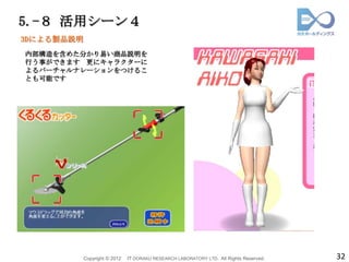 5.-８ 活用シーン４
3Dによる製品説明
内部構造を含めた分かり易い商品説明を
行う事ができます 更にキャラクターに
よるバーチャルナレーションをつけるこ
とも可能です




            Copyright © 2012   IT DORAKU RESEARCH LABORATORY LTD. All Rights Reserved.   32
 