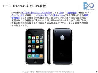 1.-２ iPhoneによるUIの革新
   Apple社のデジタルオーディオプレーヤーであるiPodに、携帯電話の機能に加え
   タッチパネルで操作し、インターネットや電子メールの送受信等が行える携帯
   情報端末としての機能を持ち合わせた。既存のタッチパネルの多くは同時に一
   箇所のみでしか操作を行えなかったが、iPhoneではマルチタッチと呼ばれる、
   複数の指を同時に操ることで画面の拡大縮小などバリエーションに富んだ操作
   が可能となった。




         Copyright © 2012   IT DORAKU RESEARCH LABORATORY LTD. All Rights Reserved.   5
 