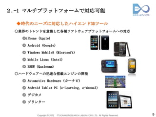 ２.-1 マルチプラットフォームで対応可能

  ◆時代のニーズに対応したハイエンド3Dツール
 ○業界のトレンドを意識した各種ソフトウェアプラットフォームへの対応

   ◎iPhone (Apple)

   ◎ Android (Google)

   ◎ Windows Mobile8 (Microsoft)

   ◎ Mobile Linux (Intel)

   ◎ BREW (Qualcomm)

 ○ハードウェアへの迅速な搭載エンジンの開発

   ◎ Automotive Hardware (カーナビ)

   ◎ Android Tablet PC (e-Learning, e-Manual)

   ◎ デジカメ

   ◎ プリンター


           Copyright © 2012   IT DORAKU RESEARCH LABORATORY LTD. All Rights Reserved.   9
 