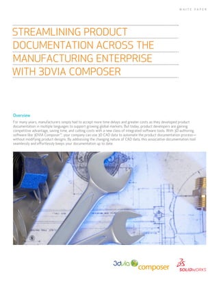 Overview
For many years, manufacturers simply had to accept more time delays and greater costs as they developed product
documentation in multiple languages to support growing global markets. But today, product developers are gaining
competitive advantage, saving time, and cutting costs with a new class of integrated software tools. With 3D authoring
software like 3DVIA Composer™, your company can use 3D CAD data to automate the product documentation process—
without modifying product designs. By addressing the changing nature of CAD data, this associative documentation tool
seamlessly and effortlessly keeps your documentation up to date.
STREAMLINING PRODUCT
DOCUMENTATION ACROSS THE
MANUFACTURING ENTERPRISE
WITH 3DVIA COMPOSER
W H I T E P A P E R
 