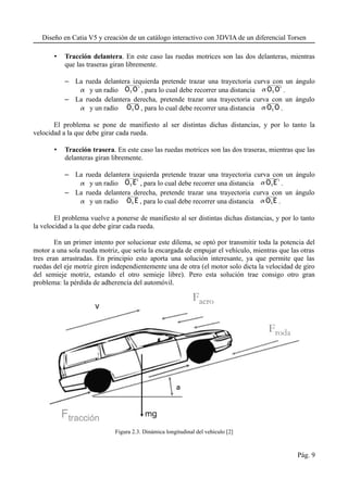 Diseño en Catia V5 y creación de un catálogo interactivo con 3DVIA de un diferencial Torsen
• Tracción delantera. En este caso las ruedas motrices son las dos delanteras, mientras
que las traseras giran libremente.
– La rueda delantera izquierda pretende trazar una trayectoria curva con un ángulo
 y un radio O1 O' , para lo cual debe recorrer una distancia O1 O' .
– La rueda delantera derecha, pretende trazar una trayectoria curva con un ángulo
 y un radio O1 O , para lo cual debe recorrer una distancia O1 O .
El problema se pone de manifiesto al ser distintas dichas distancias, y por lo tanto la
velocidad a la que debe girar cada rueda.
• Tracción trasera. En este caso las ruedas motrices son las dos traseras, mientras que las
delanteras giran libremente.
– La rueda delantera izquierda pretende trazar una trayectoria curva con un ángulo
 y un radio O1 E' , para lo cual debe recorrer una distancia O1E' .
– La rueda delantera derecha, pretende trazar una trayectoria curva con un ángulo
 y un radio O1 E , para lo cual debe recorrer una distancia O1E .
El problema vuelve a ponerse de manifiesto al ser distintas dichas distancias, y por lo tanto
la velocidad a la que debe girar cada rueda.
En un primer intento por solucionar este dilema, se optó por transmitir toda la potencia del
motor a una sola rueda motriz, que sería la encargada de empujar el vehículo, mientras que las otras
tres eran arrastradas. En principio esto aporta una solución interesante, ya que permite que las
ruedas del eje motriz giren independientemente una de otra (el motor solo dicta la velocidad de giro
del semieje motriz, estando el otro semieje libre). Pero esta solución trae consigo otro gran
problema: la pérdida de adherencia del automóvil.
Figura 2.3. Dinámica longitudinal del vehículo [2]
Pág. 9
 