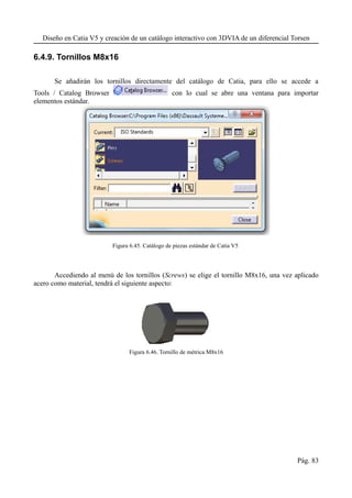 Diseño en Catia V5 y creación de un catálogo interactivo con 3DVIA de un diferencial Torsen
6.4.9. Tornillos M8x16
Se añadirán los tornillos directamente del catálogo de Catia, para ello se accede a
Tools / Catalog Browser con lo cual se abre una ventana para importar
elementos estándar.
Figura 6.45. Catálogo de piezas estándar de Catia V5
Accediendo al menú de los tornillos (Screws) se elige el tornillo M8x16, una vez aplicado
acero como material, tendrá el siguiente aspecto:
Figura 6.46. Tornillo de métrica M8x16
Pág. 83
 