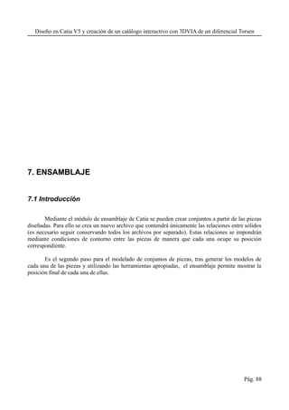 Diseño en Catia V5 y creación de un catálogo interactivo con 3DVIA de un diferencial Torsen
7. ENSAMBLAJE
7.1 Introducción
Mediante el módulo de ensamblaje de Catia se pueden crear conjuntos a partir de las piezas
diseñadas. Para ello se crea un nuevo archivo que contendrá únicamente las relaciones entre sólidos
(es necesario seguir conservando todos los archivos por separado). Estas relaciones se impondrán
mediante condiciones de contorno entre las piezas de manera que cada una ocupe su posición
correspondiente.
Es el segundo paso para el modelado de conjuntos de piezas, tras generar los modelos de
cada una de las piezas y utilizando las herramientas apropiadas, el ensamblaje permite mostrar la
posición final de cada una de ellas.
Pág. 88
 
