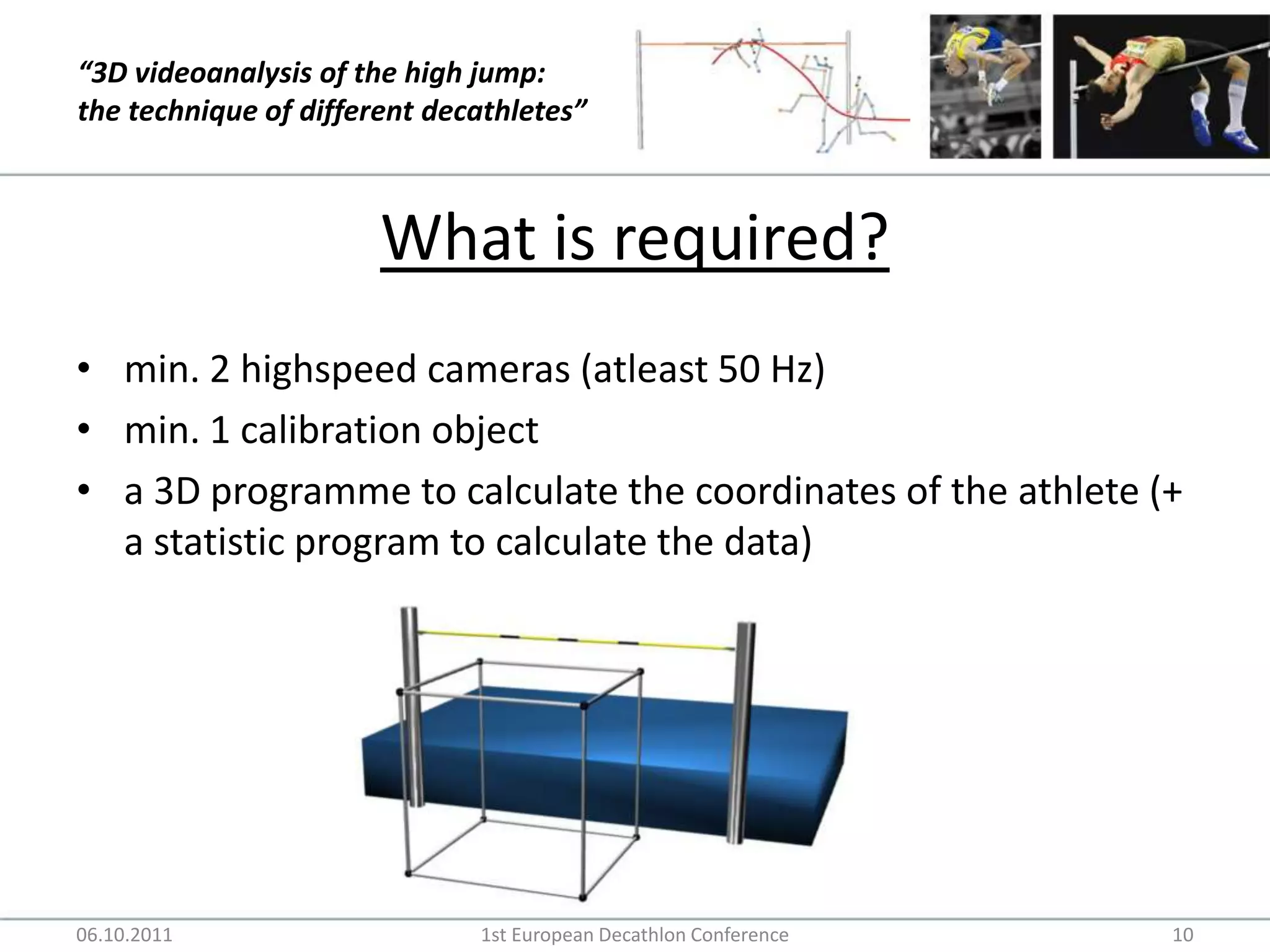 What is required?min. 2 highspeed cameras (atleast 50 Hz)min. 1 calibration objecta 3D programme to calculate the coordinates of the athlete (+ a statistic program to calculate the data)06.10.20111st European Decathlon Conference10