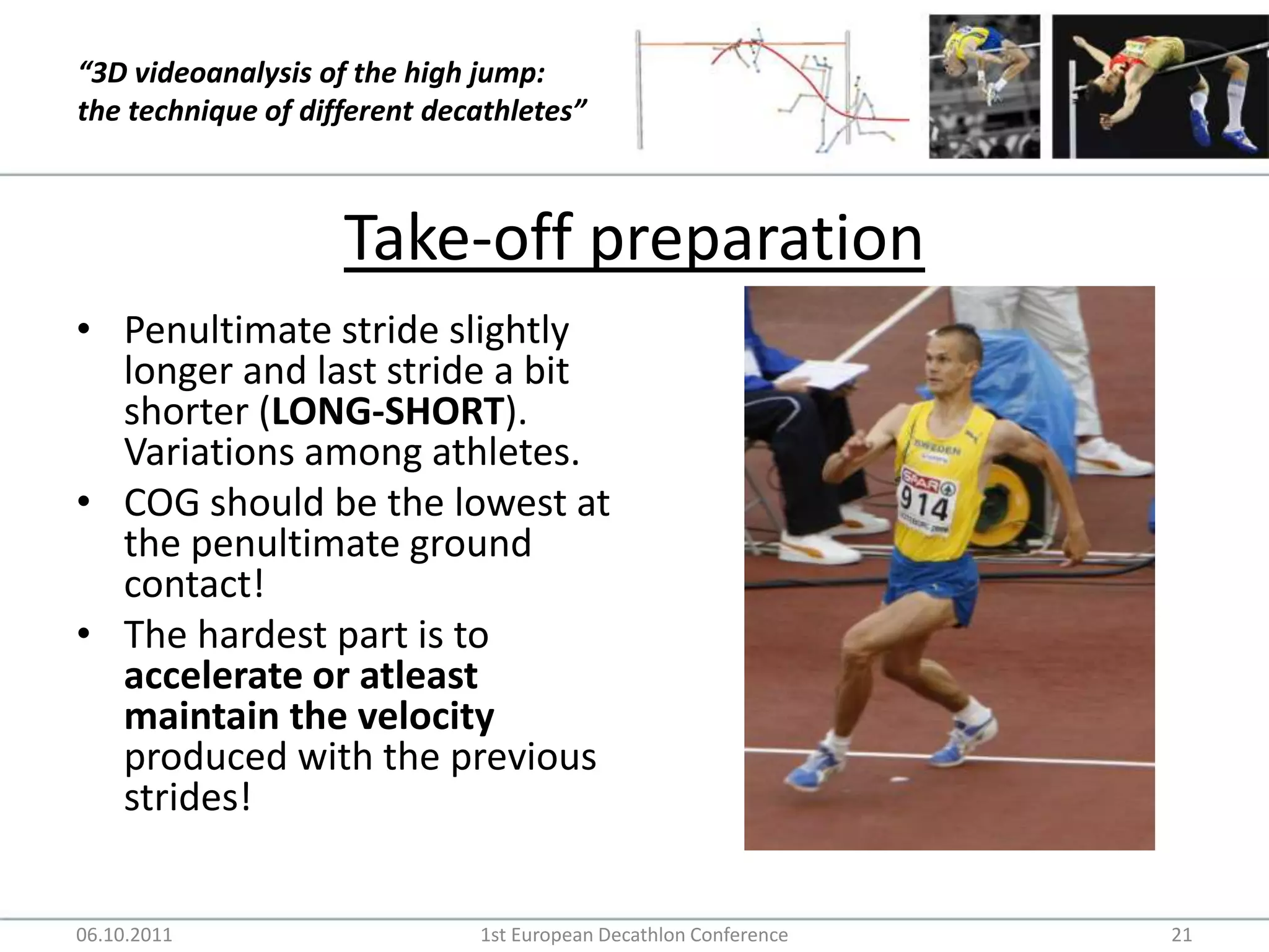 Take-off preparationPenultimate stride slightly longer and last stride a bit shorter (LONG-SHORT). Variations among athletes.COG should be the lowest at the penultimate ground contact!The hardest part is to accelerate or atleast maintain the velocity produced with the previous strides!06.10.20111st European Decathlon Conference21