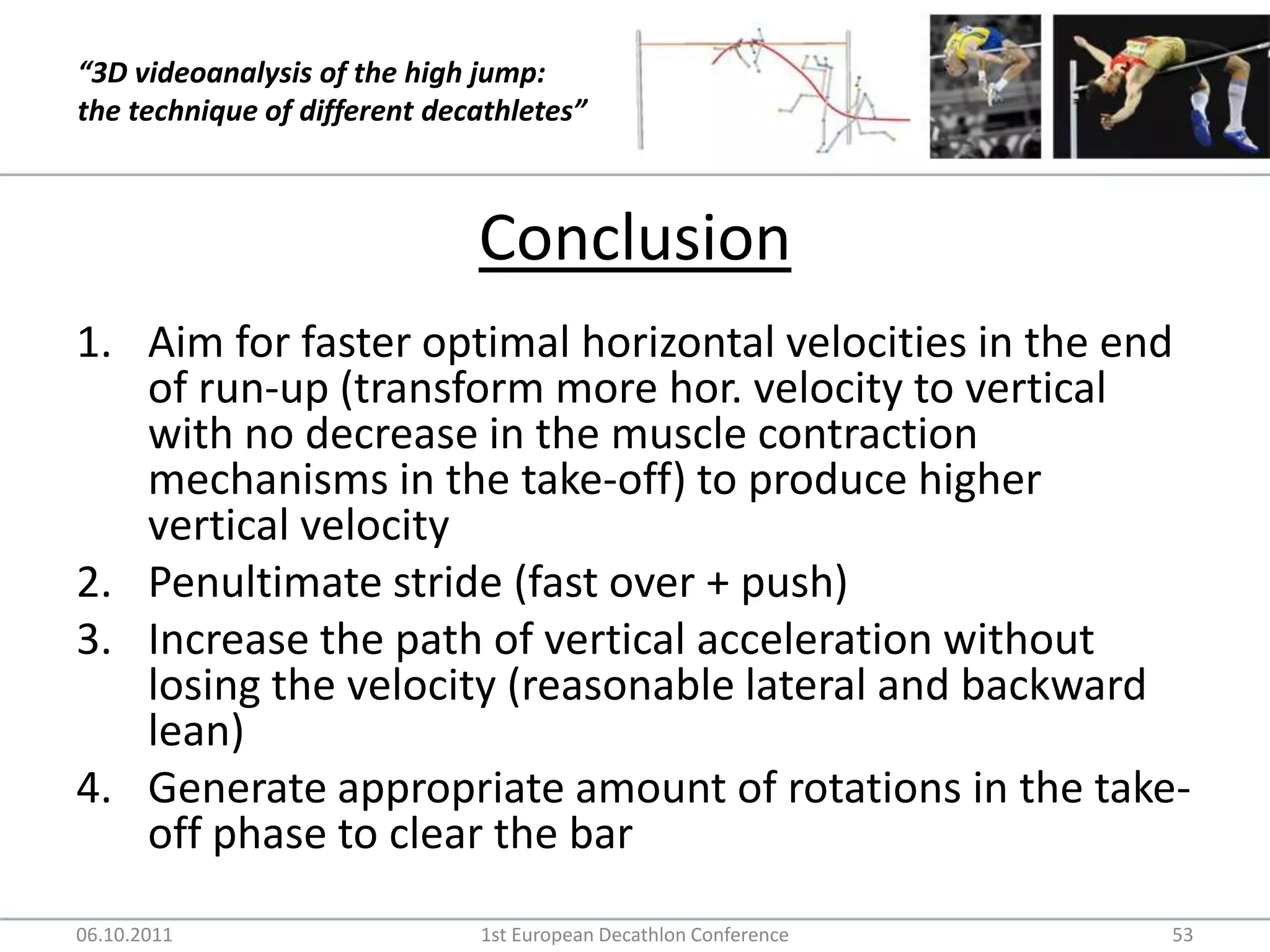 ConclusionAim for faster optimal horizontal velocities in the end of run-up (transform more hor. velocity to vertical with no decrease in the muscle contraction mechanisms in the take-off) to produce higher vertical velocityPenultimate stride (fast over + push)Increase the path of vertical acceleration without losing the velocity (reasonable lateral and backward lean)Generate appropriate amount of rotations in the take-off phase to clear the bar06.10.20111st European Decathlon Conference53