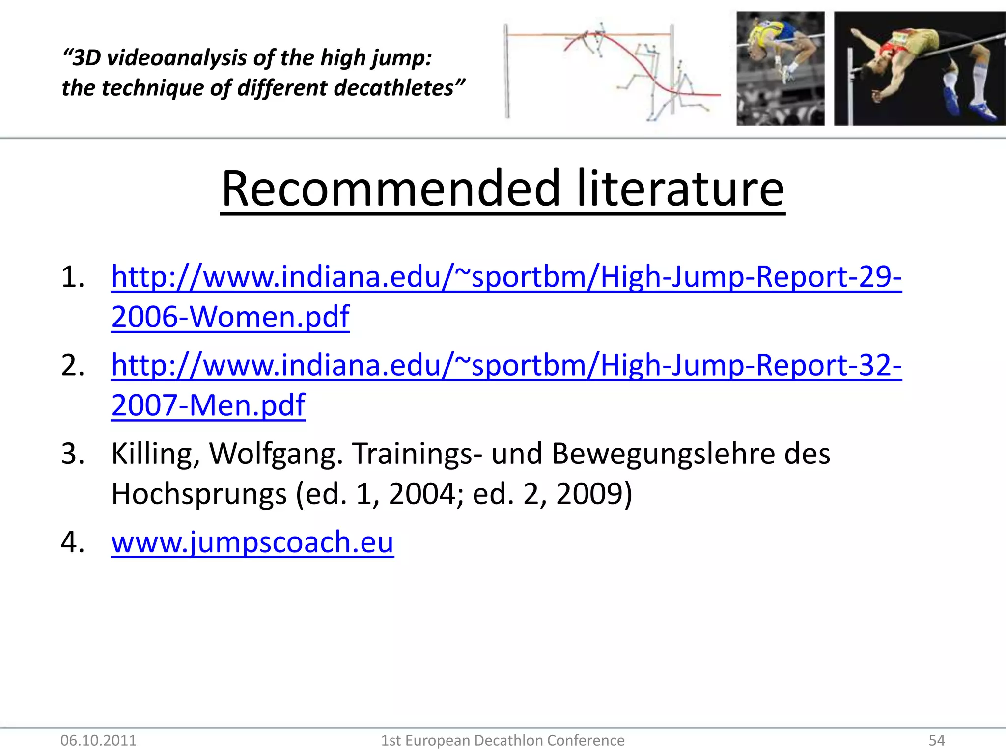 Recommended literaturehttp://www.indiana.edu/~sportbm/High-Jump-Report-29-2006-Women.pdfhttp://www.indiana.edu/~sportbm/High-Jump-Report-32-2007-Men.pdfKilling, Wolfgang. Trainings- und Bewegungslehre des Hochsprungs (ed. 1, 2004; ed. 2, 2009)www.jumpscoach.eu06.10.20111st European Decathlon Conference54