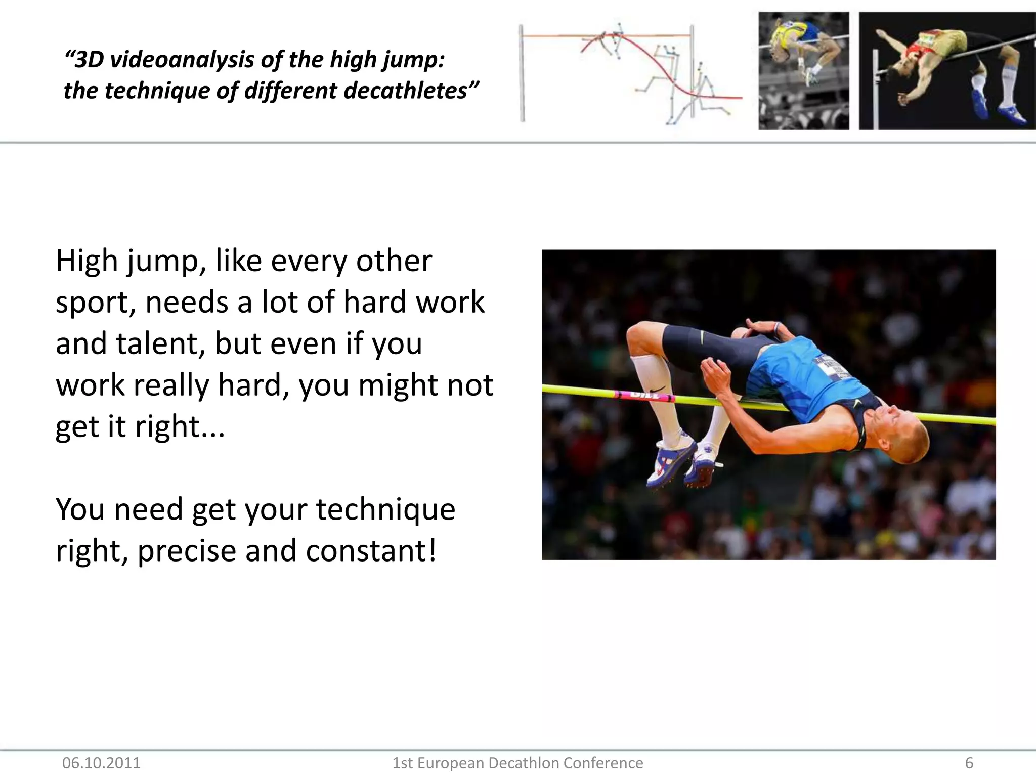 06.10.20111st European Decathlon Conference6High jump, like every other sport, needs a lot of hard work and talent, but even if you work really hard, you might not get it right...You need get your technique right, precise and constant!