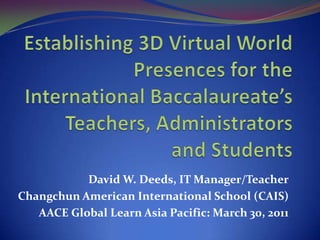 Establishing 3D Virtual World Presences for the International Baccalaureate’s Teachers, Administrators and Students David W. Deeds, IT Manager/Teacher Changchun American International School (CAIS) AACE Global Learn Asia Pacific: March 30, 2011 