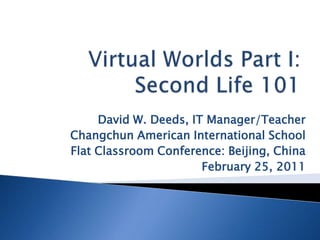 Virtual Worlds Part I:Second Life 101 David W. Deeds, IT Manager/Teacher Changchun American International School Flat Classroom Conference: Beijing, China February 25, 2011 