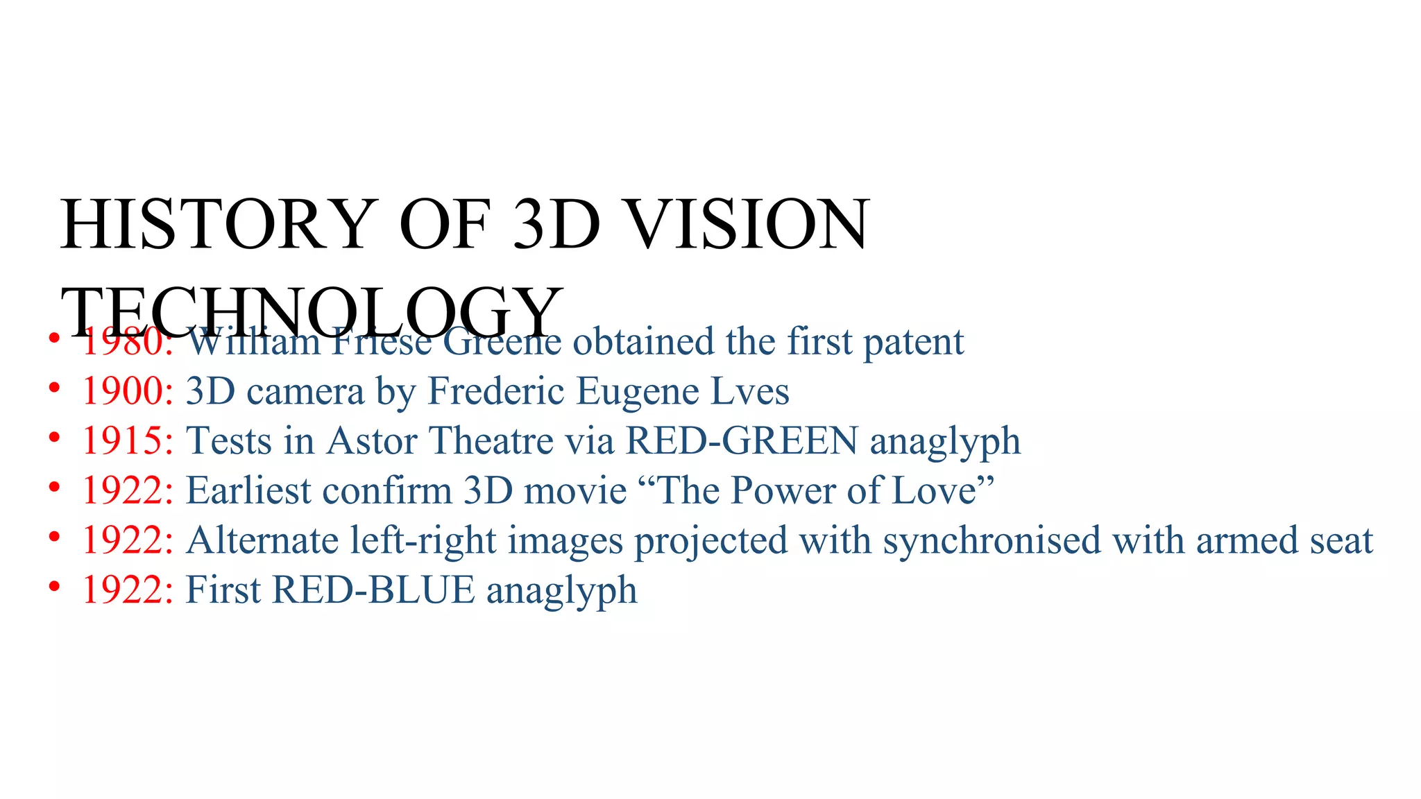 HISTORY OF 3D VISION
•TECHNOLOGY obtained the first patent
1980: William Friese Greene
•
•
•
•
•
1900: 3D camera by Frederic Eugene Lves
1915: Tests in Astor Theatre via RED-GREEN anaglyph
1922: Earliest confirm 3D movie “The Power of Love”
1922: Alternate left-right images projected with synchronised with armed seat
1922: First RED-BLUE anaglyph