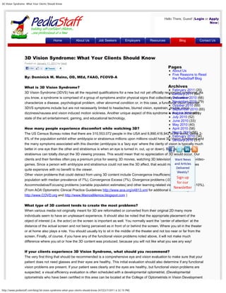 3D Vision Syndrome: What Your Clients Should Know




                                                                                                                         Hello There, Guest! (Login or Apply
                                                                                                                                                       Now)




                                          Home               About Us          Job Seekers           Employers   Resources        Blog         Contact Us




                  3D Vision Syndrome: What Your Clients Should Know                                                                            Search


                  Posted on January 11, 2011 by Heidi
                      Like                     4                                                                             Pages
                                                                                                                              About Us
                                                                                                                              Five Reasons to Read
                  By: Dominick M. Maino, OD, MEd, FAAO, FCOVD-A                                                               the PediaStaff Blog

                  What is 3D Vision Syndrome?                                                                      Archives
                                                                                                                      February 2011 (20)
                  3D Vision Syndrome (3DVS) has all the required qualifications for a new but not yet officially recognized syndrome. As
                                                                                                                      January 2011 (64)
                  you know, a syndrome is comprised of a group of symptoms and/or physical signs that collectively December 2010 (66)
                                                                                                                      indicate or
                                                                                                                      November 2010 (79)
                  characterize a disease, psychological problem, other abnormal condition or, in this case, a functional vision disorder.
                                                                                                                      October 2010 (69)
                  3DVS symptoms include but are not necessarily limited to headaches, blurred vision, eyestrain, double vision,2010 (65)
                                                                                                                      September
                  dizziness/nausea and vision induced motion sickness. Another unique aspect of this syndrome is that it is 2010 (49)
                                                                                                                      August induced by
                  state of the art entertainment, gaming, and educational technology.                                 July 2010 (52)
                                                                                                                      June 2010 (33)
                                                                                                                      May 2010 (40)
                  How many people experience discomfort while watching 3D?                                            April 2010 (58)
                  The US Census Bureau notes that there are 310,553,072 people in the USA and 6,890,416,942 inMarch 2010 (56) 2-
                                                                                                                       the world. Since
                                                                                                                      February 2010 (34)
                  6% of the population exhibit either amblyopia or strabismus millions upon millions could have 3D Vision Syndrome and
                                                                                                                      January 2010 (31)
                  the many symptoms associated with this disorder (amblyopia is a ‘lazy eye’ where the clarity of vision is typically much
                  better in one eye than the other and strabismus is when an eye is turned in, out, up or down). Both amblyopia and
                  strabismus can totally disrupt the 3D viewing process. This would mean that no appreciation of 3D would occur. Our
                  clients and their families often pay a premium price for seeing 3D movies, watching 3D television and playing 3D video-
                  games. Since a person with amblyopia and strabismus could not see the 3D affect, that would make these activities
                  quite expensive with no benefit to the viewer.
                  Other vision problems that could detract from using 3D content include Convergence Insufficiency (1-25% of the
                  population with median prevalence of 7%), Convergence Excess (7%), Divergence problems (.03-.1 %),
                  Accommodative/Focusing problems (variable population estimates) and other learning related vision problems (2-10%).
                  (From AOA Optometric Clinical Practice Guidelines http://www.aoa.org/x4813.xml for additional information go to
                  http://www.COVD.org and http://www.MainosMemos.blogspot.com )

                  What type of 3D content tends to create the most problems?
                  When various media not originally meant for 3D are reformatted or converted from their original 2D many more
                  individuals seem to have an unpleasant experience. It should also be noted that the appropriate placement of the
                  object of interest (i.e. the actor) on the screen is important as well. You normally want the ‘center of attention’ at the
                  distance of the actual screen and not being perceived as in front of or behind the screen. Where you sit in the theater
                  or at home also plays a role. You should usually try to sit in the middle of the theater and not too near or far from the
                  screen. Finally, of course, if you have any of the functional vision problems noted above, it will not make much
                  difference where you sit or how the 3D content was produced; because you will not like what you see any way!

                  If your clients experience 3D Vision Syndrome, what should you recommend?
                  The very first thing that should be recommended is a comprehensive eye and vision evaluation to make sure that your
                  patient does not need glasses and their eyes are healthy. This initial evaluation should also determine if any functional
                  vision problems are present. If your patient sees clearly and the eyes are healthy, but functional vision problems are
                  suspected; a visual efficiency evaluation is often scheduled with a developmental optometrist. (Developmental
                  optometrists who have been certified in this area can be located at the College of Optometrists in Vision Development


http://www.pediastaff.com/blog/3d-vision-syndrome-what-your-clients-should-know-2472[2/7/2011 6:32:15 PM]
 