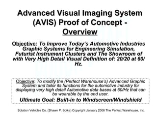 Advanced Visual Imaging System (AVIS) Proof of Concept -  Overview Objective :  To modify the (Perfect Warehouse’s) Advanced Graphic System and tailor its functions for the automotive industry for displaying very high detail Automotive data bases at 60/Hz that can be wearable by the end user. Ultimate Goal: Built-in to Windscreen/Windshield Solution Vehicles Co. (Shawn P. Boike) Copyright January 2006 The Perfect Warehouse, Inc. Objective :  To Improve Today’s Automotive Industries Graphic Systems for Engineering Simulation, Futurist Instrument Clusters and The Showroom of with Very High Detail Visual Definition of: 20/20 at 60/Hz. 