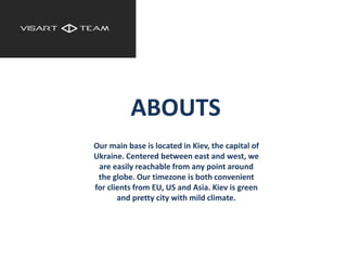 Our main base is located in Kiev, the capital of
Ukraine. Centered between east and west, we
are easily reachable from any point around
the globe. Our timezone is both convenient
for clients from EU, US and Asia. Kiev is green
and pretty city with mild climate.
ABOUTS
 