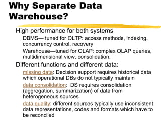 Why Separate Data
Warehouse?
High performance for both systems

DBMS— tuned for OLTP: access methods, indexing,
concurrency control, recovery
Warehouse—tuned for OLAP: complex OLAP queries,
multidimensional view, consolidation.

Different functions and different data:

missing data: Decision support requires historical data
which operational DBs do not typically maintain
data consolidation: DS requires consolidation
(aggregation, summarization) of data from
heterogeneous sources
data quality: different sources typically use inconsistent
data representations, codes and formats which have to
be reconciled

 