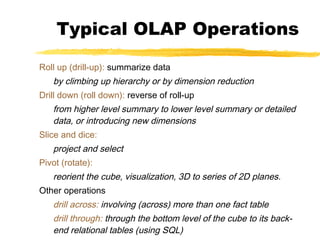 Typical OLAP Operations
Roll up (drill-up): summarize data

by climbing up hierarchy or by dimension reduction
Drill down (roll down): reverse of roll-up

from higher level summary to lower level summary or detailed
data, or introducing new dimensions
Slice and dice:

project and select
Pivot (rotate):

reorient the cube, visualization, 3D to series of 2D planes.
Other operations

drill across: involving (across) more than one fact table
drill through: through the bottom level of the cube to its backend relational tables (using SQL)

 