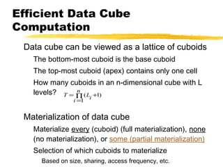 Efficient Data Cube
Computation
Data cube can be viewed as a lattice of cuboids
The bottom-most cuboid is the base cuboid
The top-most cuboid (apex) contains only one cell
How many cuboids in an n-dimensional cube with L
n
levels? T = ∏ (L +1)
i =1

i

Materialization of data cube
Materialize every (cuboid) (full materialization), none
(no materialization), or some (partial materialization)
Selection of which cuboids to materialize
Based on size, sharing, access frequency, etc.

 