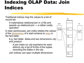 Indexing OLAP Data: Join
Indices
Traditional indices map the values to a list of
record ids
It materializes relational join in JI file and
speeds up relational join — a rather costly
operation
In data warehouses, join index relates the values
of the dimensions of a start schema to rows in
the fact table.
E.g. fact table: Sales and two dimensions city
and product
A join index on city maintains for each
distinct city a list of R-IDs of the tuples
recording the Sales in the city
Join indices can span multiple dimensions

 