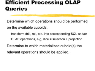 Efficient Processing OLAP
Queries
Determine which operations should be performed
on the available cuboids:
transform drill, roll, etc. into corresponding SQL and/or
OLAP operations, e.g, dice = selection + projection

Determine to which materialized cuboid(s) the
relevant operations should be applied.

 