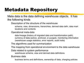 Metadata Repository
Meta data is the data defining warehouse objects. It has
the following kinds
Description of the structure of the warehouse
schema, view, dimensions, hierarchies, derived data defn, data mart
locations and contents

Operational meta-data
data lineage (history of migrated data and transformation path),
currency of data (active, archived, or purged), monitoring information
(warehouse usage statistics, error reports, audit trails)

The algorithms used for summarization
The mapping from operational environment to the data warehouse
Data related to system performance
warehouse schema, view and derived data definitions

Business data
business terms and definitions, ownership of data, charging policies

 