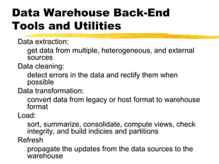 Data Warehouse Back-End
Tools and Utilities
Data extraction:
get data from multiple, heterogeneous, and external
sources
Data cleaning:
detect errors in the data and rectify them when
possible
Data transformation:
convert data from legacy or host format to warehouse
format
Load:
sort, summarize, consolidate, compute views, check
integrity, and build indicies and partitions
Refresh
propagate the updates from the data sources to the
warehouse

 