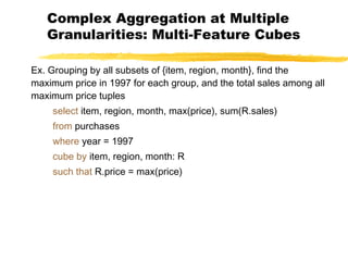 Complex Aggregation at Multiple
Granularities: Multi-Feature Cubes
Ex. Grouping by all subsets of {item, region, month}, find the
maximum price in 1997 for each group, and the total sales among all
maximum price tuples
select item, region, month, max(price), sum(R.sales)
from purchases
where year = 1997
cube by item, region, month: R
such that R.price = max(price)

 