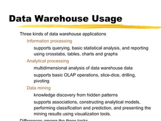 Data Warehouse Usage
Three kinds of data warehouse applications
Information processing
supports querying, basic statistical analysis, and reporting
using crosstabs, tables, charts and graphs
Analytical processing
multidimensional analysis of data warehouse data
supports basic OLAP operations, slice-dice, drilling,
pivoting
Data mining
knowledge discovery from hidden patterns
supports associations, constructing analytical models,
performing classification and prediction, and presenting the
mining results using visualization tools.

 