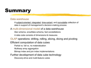 Summary
Data warehouse
A subject-oriented, integrated, time-variant, and nonvolatile collection of
data in support of management’s decision-making process

A multi-dimensional model of a data warehouse
Star schema, snowflake schema, fact constellations
A data cube consists of dimensions & measures

OLAP operations: drilling, rolling, slicing, dicing and pivoting
Efficient computation of data cubes
Partial vs. full vs. no materialization
Multiway array aggregation
Bitmap index and join index implementations

Further development of data cube technology
Discovery-drive and multi-feature cubes

 
