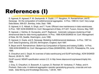 References (I)
S. Agarwal, R. Agrawal, P. M. Deshpande, A. Gupta, J. F. Naughton, R. Ramakrishnan, and S.
Sarawagi. On the computation of multidimensional aggregates. In Proc. 1996 Int. Conf. Very Large
Data Bases, 506-521, Bombay, India, Sept. 1996.
D. Agrawal, A. E. Abbadi, A. Singh, and T. Yurek. Efficient view maintenance in data warehouses.
In Proc. 1997 ACM-SIGMOD Int. Conf. Management of Data, 417-427, Tucson, Arizona, May 1997.
R. Agrawal, J. Gehrke, D. Gunopulos, and P. Raghavan. Automatic subspace clustering of high
dimensional data for data mining applications. In Proc. 1998 ACM-SIGMOD Int. Conf. Management
of Data, 94-105, Seattle, Washington, June 1998.
R. Agrawal, A. Gupta, and S. Sarawagi. Modeling multidimensional databases. In Proc. 1997 Int.
Conf. Data Engineering, 232-243, Birmingham, England, April 1997.
K. Beyer and R. Ramakrishnan. Bottom-Up Computation of Sparse and Iceberg CUBEs. In Proc.
1999 ACM-SIGMOD Int. Conf. Management of Data (SIGMOD'99), 359-370, Philadelphia, PA, June
1999.
S. Chaudhuri and U. Dayal. An overview of data warehousing and OLAP technology. ACM SIGMOD
Record, 26:65-74, 1997.
OLAP council. MDAPI specification version 2.0. In http://www.olapcouncil.org/research/apily.htm,
1998.
J. Gray, S. Chaudhuri, A. Bosworth, A. Layman, D. Reichart, M. Venkatrao, F. Pellow, and H.
Pirahesh. Data cube: A relational aggregation operator generalizing group-by, cross-tab and subtotals. Data Mining and Knowledge Discovery, 1:29-54, 1997.

 