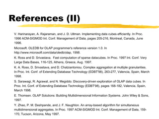 References (II)
V. Harinarayan, A. Rajaraman, and J. D. Ullman. Implementing data cubes efficiently. In Proc.
1996 ACM-SIGMOD Int. Conf. Management of Data, pages 205-216, Montreal, Canada, June
1996.
Microsoft. OLEDB for OLAP programmer's reference version 1.0. In
http://www.microsoft.com/data/oledb/olap, 1998.
K. Ross and D. Srivastava. Fast computation of sparse datacubes. In Proc. 1997 Int. Conf. Very
Large Data Bases, 116-125, Athens, Greece, Aug. 1997.
K. A. Ross, D. Srivastava, and D. Chatziantoniou. Complex aggregation at multiple granularities.
In Proc. Int. Conf. of Extending Database Technology (EDBT'98), 263-277, Valencia, Spain, March
1998.
S. Sarawagi, R. Agrawal, and N. Megiddo. Discovery-driven exploration of OLAP data cubes. In
Proc. Int. Conf. of Extending Database Technology (EDBT'98), pages 168-182, Valencia, Spain,
March 1998.
E. Thomsen. OLAP Solutions: Building Multidimensional Information Systems. John Wiley & Sons,
1997.
Y. Zhao, P. M. Deshpande, and J. F. Naughton. An array-based algorithm for simultaneous
multidimensional aggregates. In Proc. 1997 ACM-SIGMOD Int. Conf. Management of Data, 159170, Tucson, Arizona, May 1997.

 