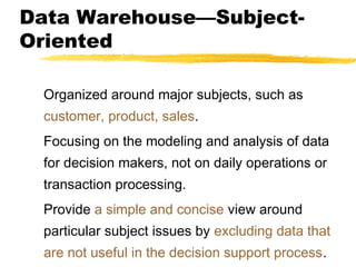 Data Warehouse—SubjectOriented
Organized around major subjects, such as
customer, product, sales.
Focusing on the modeling and analysis of data
for decision makers, not on daily operations or
transaction processing.
Provide a simple and concise view around
particular subject issues by excluding data that
are not useful in the decision support process.

 