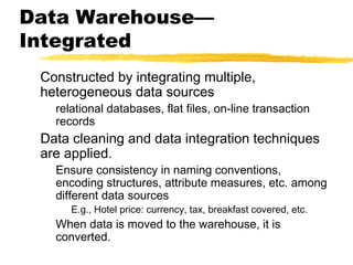 Data Warehouse—
Integrated
Constructed by integrating multiple,
heterogeneous data sources

relational databases, flat files, on-line transaction
records

Data cleaning and data integration techniques
are applied.

Ensure consistency in naming conventions,
encoding structures, attribute measures, etc. among
different data sources
E.g., Hotel price: currency, tax, breakfast covered, etc.

When data is moved to the warehouse, it is
converted.

 