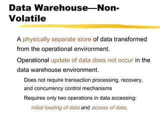 Data Warehouse—NonVolatile
A physically separate store of data transformed
from the operational environment.
Operational update of data does not occur in the
data warehouse environment.
Does not require transaction processing, recovery,
and concurrency control mechanisms
Requires only two operations in data accessing:

initial loading of data and access of data.

 